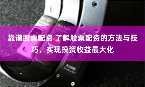 靠谱股票配资 了解股票配资的方法与技巧，实现投资收益最大化