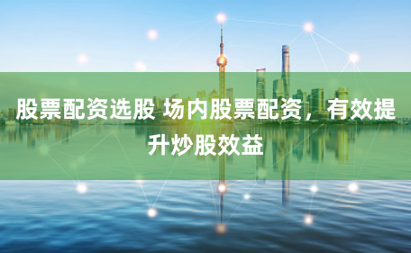 股票配资选股 场内股票配资，有效提升炒股效益