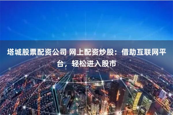 塔城股票配资公司 网上配资炒股：借助互联网平台，轻松进入股市