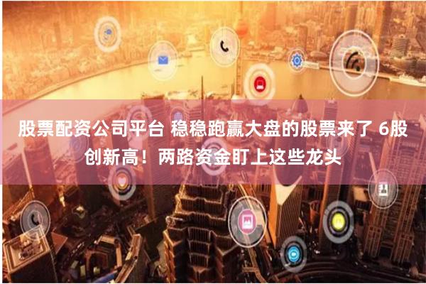 股票配资公司平台 稳稳跑赢大盘的股票来了 6股创新高！两路资金盯上这些龙头