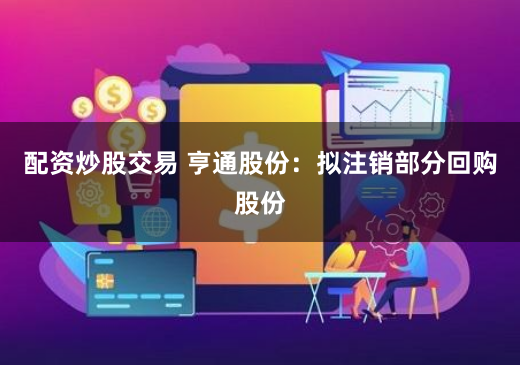 配资炒股交易 亨通股份：拟注销部分回购股份