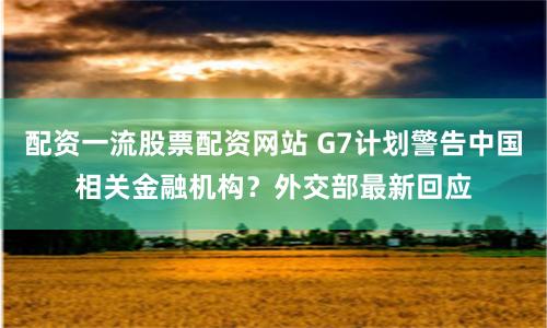 配资一流股票配资网站 G7计划警告中国相关金融机构？外交部最新回应