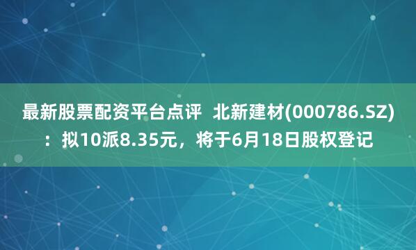 最新股票配资平台点评  北新建材(000786.SZ)：拟10派8.35元，将于6月18日股权登记