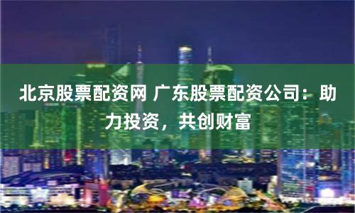 北京股票配资网 广东股票配资公司：助力投资，共创财富