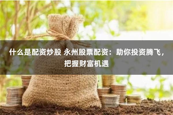 什么是配资炒股 永州股票配资：助你投资腾飞，把握财富机遇
